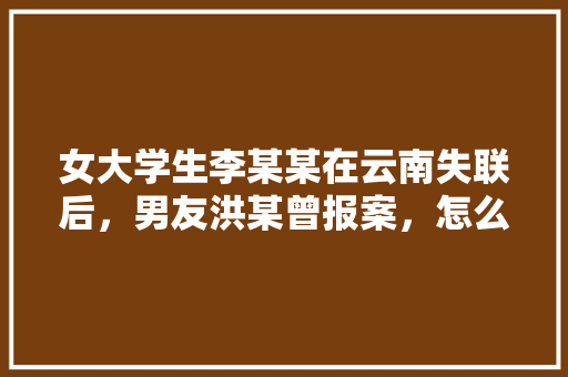 女大学生李某某在云南失联后，男友洪某曾报案，怎么看「云南旅游3天攻略」 女大学生李某某在云南失联后，男友洪某曾报案，怎么看「云南旅游3天攻略」 旅游攻略