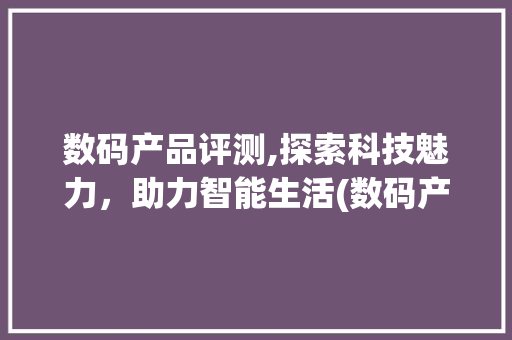 数码产品评测,探索科技魅力，助力智能生活(数码产品评测解说) 汽车常识