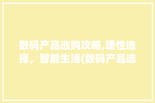 数码产品选购攻略,理性选择，智能生活(数码产品选购建议) 健康母婴