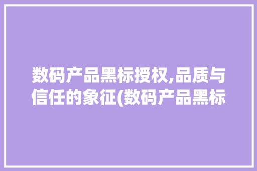 数码产品黑标授权,品质与信任的象征(数码产品黑标授权)