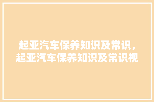 起亚汽车保养知识及常识，起亚汽车保养知识及常识视频。 起亚汽车保养知识及常识，起亚汽车保养知识及常识视频。 汽车常识