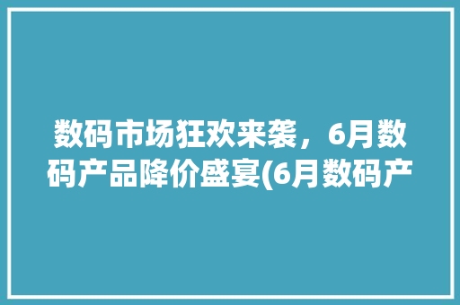 数码市场狂欢来袭，6月数码产品降价盛宴(6月数码产品降价) 时尚穿搭