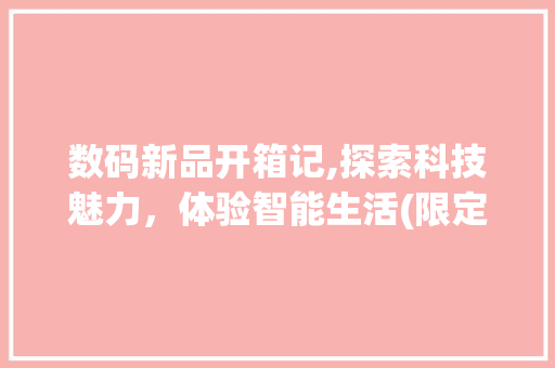 数码新品开箱记,探索科技魅力，体验智能生活(限定数码产品开箱) 手机电脑