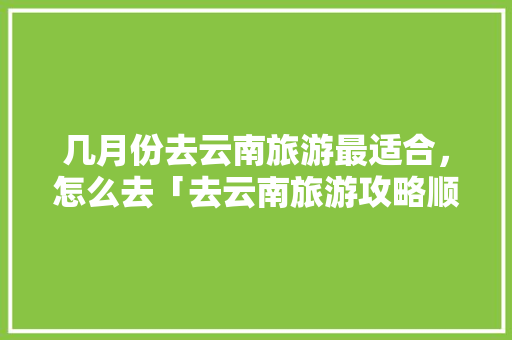 几月份去云南旅游最适合，怎么去「去云南旅游攻略顺序图片」 几月份去云南旅游最适合，怎么去「去云南旅游攻略顺序图片」 教育法律