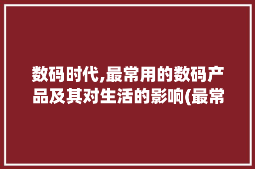 数码时代,最常用的数码产品及其对生活的影响(最常用的数码产品)