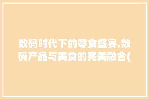 数码时代下的零食盛宴,数码产品与美食的完美融合(所有数码产品零食)