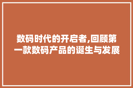数码时代的开启者,回顾第一款数码产品的诞生与发展(第一款数码产品是) 健康母婴
