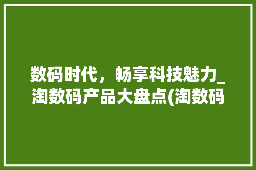 数码时代，畅享科技魅力_淘数码产品大盘点(淘数码产品有哪些) 手机电脑