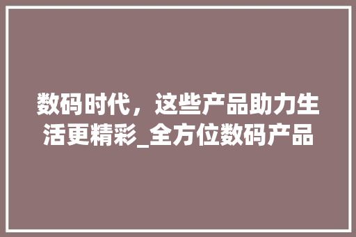 数码时代，这些产品助力生活更精彩_全方位数码产品推荐(推荐几个数码产品) 旅游攻略