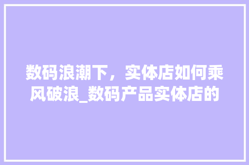 数码浪潮下，实体店如何乘风破浪_数码产品实体店的经营之路(开数码产品实体店) 美食菜谱