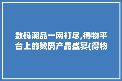 数码潮品一网打尽,得物平台上的数码产品盛宴(得物上卖数码产品)