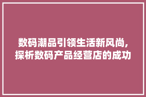 数码潮品引领生活新风尚,探析数码产品经营店的成功之路(数码产品经营店内) 健康母婴