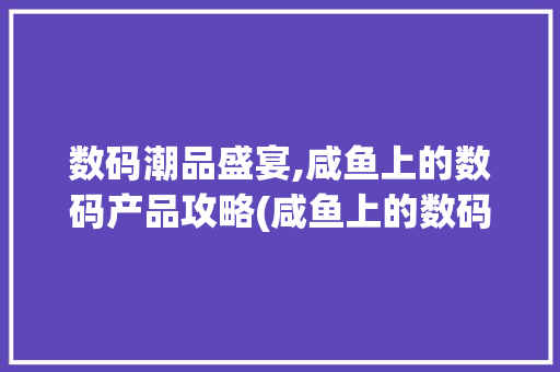 数码潮品盛宴,咸鱼上的数码产品攻略(咸鱼上的数码产品) 美食菜谱