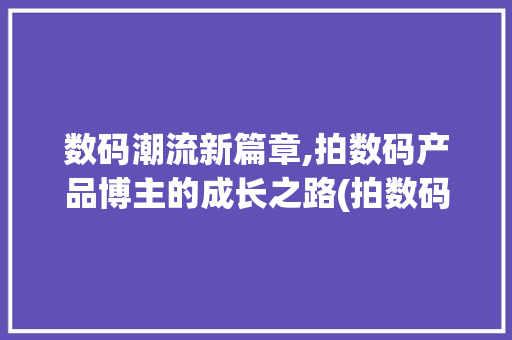 数码潮流新篇章,拍数码产品博主的成长之路(拍数码产品的博主) 健康母婴