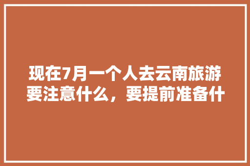 现在7月一个人去云南旅游要注意什么，要提前准备什么「7月去云南旅游攻略视频大全」 现在7月一个人去云南旅游要注意什么，要提前准备什么「7月去云南旅游攻略视频大全」 旅游攻略