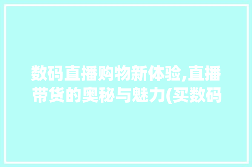 数码直播购物新体验,直播带货的奥秘与魅力(买数码产品的直播) 汽车常识