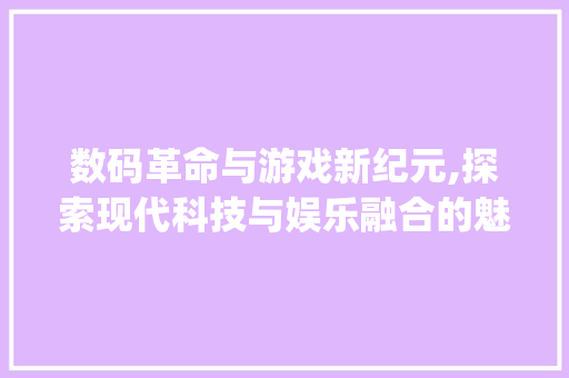数码革命与游戏新纪元,探索现代科技与娱乐融合的魅力(数码产品和游戏机)