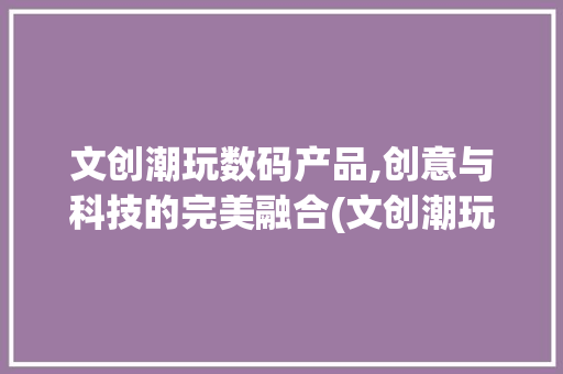 文创潮玩数码产品,创意与科技的完美融合(文创潮玩数码产品)