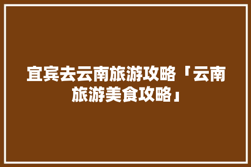 宜宾去云南旅游攻略「云南旅游美食攻略」 宜宾去云南旅游攻略「云南旅游美食攻略」 旅游攻略