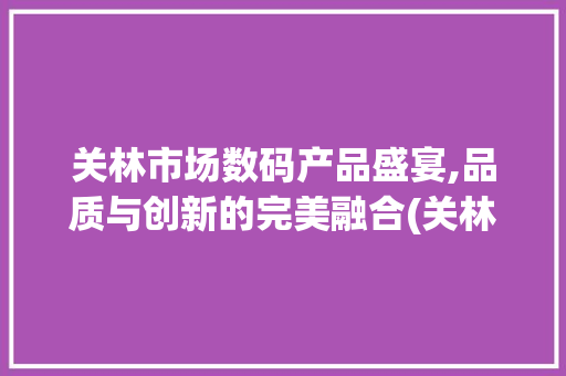 关林市场数码产品盛宴,品质与创新的完美融合(关林市场数码产品) 健康母婴