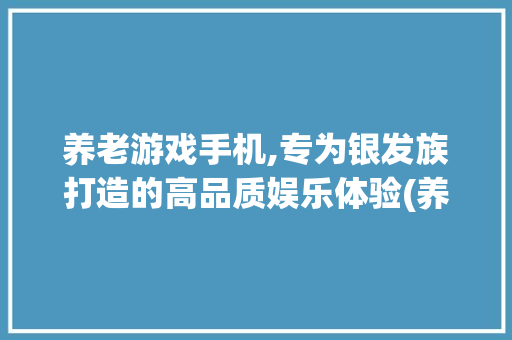 养老游戏手机,专为银发族打造的高品质娱乐体验(养老游戏手机) 美食菜谱