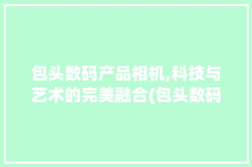 包头数码产品相机,科技与艺术的完美融合(包头数码产品相机)