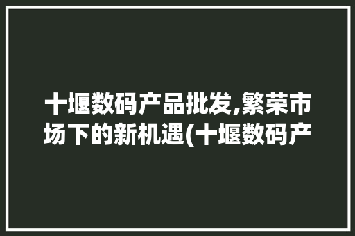 十堰数码产品批发,繁荣市场下的新机遇(十堰数码产品批发) 教育法律
