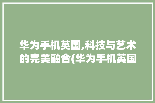 华为手机英国,科技与艺术的完美融合(华为手机英国)
