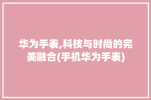 华为手表,科技与时尚的完美融合(手机华为手表)