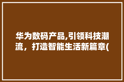 华为数码产品,引领科技潮流，打造智能生活新篇章(华为数码产品约架)