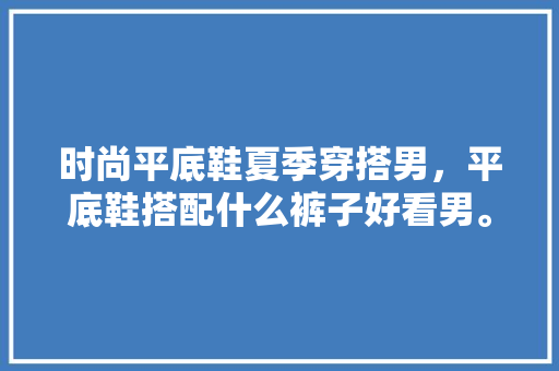 时尚平底鞋夏季穿搭男，平底鞋搭配什么裤子好看男。 时尚平底鞋夏季穿搭男，平底鞋搭配什么裤子好看男。 时尚穿搭