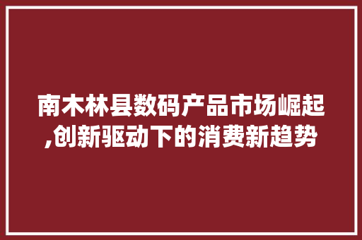 南木林县数码产品市场崛起,创新驱动下的消费新趋势(南木林县数码产品)