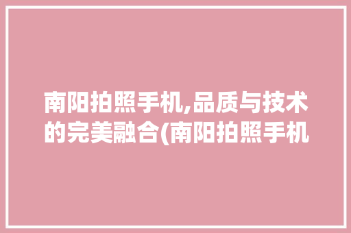 南阳拍照手机,品质与技术的完美融合(南阳拍照手机)