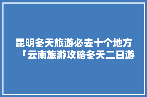 昆明冬天旅游必去十个地方「云南旅游攻略冬天二日游路线」 昆明冬天旅游必去十个地方「云南旅游攻略冬天二日游路线」 美食菜谱