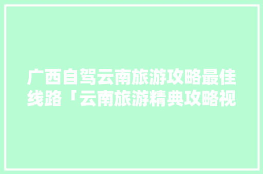 广西自驾云南旅游攻略最佳线路「云南旅游精典攻略视频大全」 广西自驾云南旅游攻略最佳线路「云南旅游精典攻略视频大全」 健康母婴