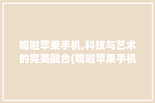 嘎啦苹果手机,科技与艺术的完美融合(嘎啦苹果手机)