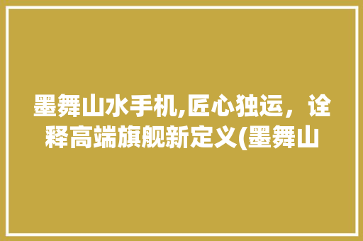墨舞山水手机,匠心独运，诠释高端旗舰新定义(墨舞山水手机)