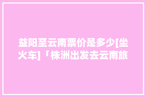 益阳至云南票价是多少[坐火车]「株洲出发去云南旅游攻略路线」 益阳至云南票价是多少[坐火车]「株洲出发去云南旅游攻略路线」 教育法律