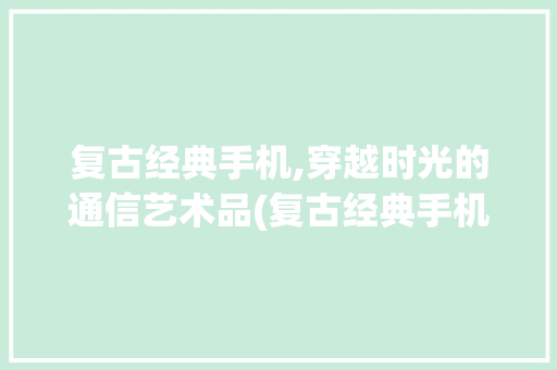 复古经典手机,穿越时光的通信艺术品(复古经典手机)