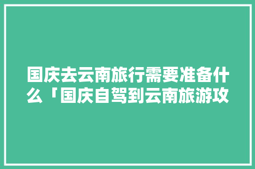 国庆去云南旅行需要准备什么「国庆自驾到云南旅游攻略路线」 国庆去云南旅行需要准备什么「国庆自驾到云南旅游攻略路线」 美食菜谱