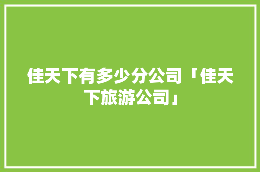 佳天下有多少分公司「佳天下旅游公司」 佳天下有多少分公司「佳天下旅游公司」 时尚穿搭