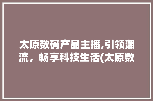 太原数码产品主播,引领潮流，畅享科技生活(太原数码产品主播)