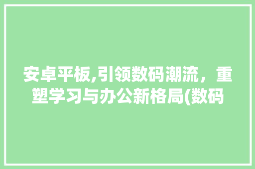 安卓平板,引领数码潮流，重塑学习与办公新格局(数码产品安卓平板) 健康母婴