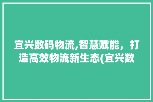 宜兴数码物流,智慧赋能，打造高效物流新生态(宜兴数码物流信息)