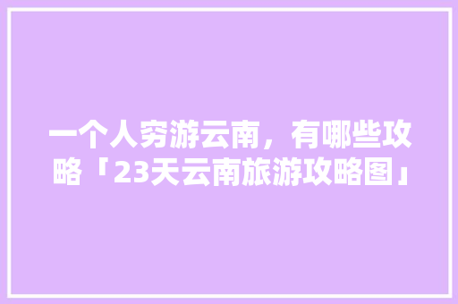 一个人穷游云南，有哪些攻略「23天云南旅游攻略图」 一个人穷游云南，有哪些攻略「23天云南旅游攻略图」 美食菜谱
