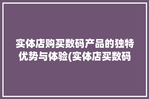实体店购买数码产品的独特优势与体验(实体店买数码产品)