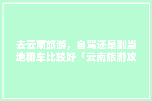 去云南旅游，自驾还是到当地租车比较好「云南旅游攻略租车推荐路线」 去云南旅游，自驾还是到当地租车比较好「云南旅游攻略租车推荐路线」 教育法律
