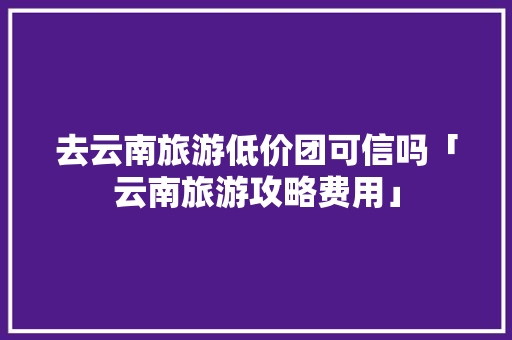 去云南旅游低价团可信吗「云南旅游攻略费用」 去云南旅游低价团可信吗「云南旅游攻略费用」 教育法律