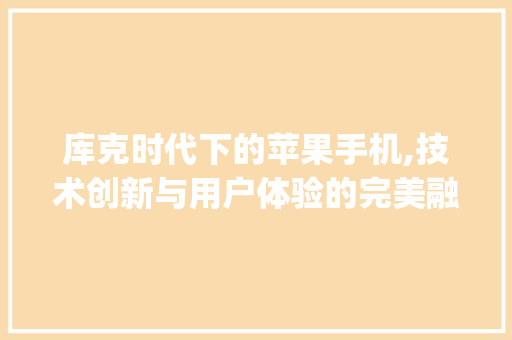 库克时代下的苹果手机,技术创新与用户体验的完美融合(库克苹果手机)