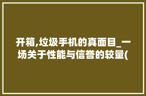开箱,垃圾手机的真面目_一场关于性能与信誉的较量(开箱垃圾手机)